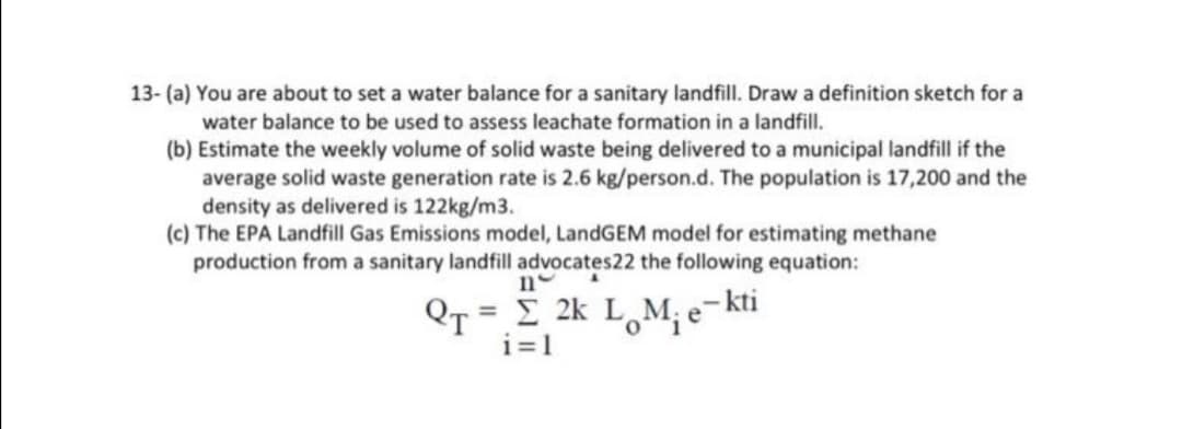 13- (a) You are about to set a water balance for a sanitary landfill. Draw a definition sketch for a
water balance to be used to assess leachate formation in a landfill.
(b) Estimate the weekly volume of solid waste being delivered to a municipal landfill if the
average solid waste generation rate is 2.6 kg/person.d. The population is 17,200 and the
density as delivered is 122kg/m3.
(c) The EPA Landfill Gas Emissions model, LandGEM model for estimating methane
production from a sanitary landfill advocates22 the following equation:
ne
QT = E 2k L M, e- kti
i=1
%3D
