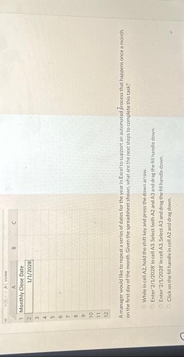 C
1 Monthly Close Date
1/1/2028
234560
7
8
9
10
11
12
B
C
A manager would like to repeat a series of dates for the year in Excel to support an automated process that happens once a month
on the first day of the month. Given the spreadsheet shown, what are the next steps to complete this task?
While in cell A2, hold the shift key and press the down arrow.
O Enter ¹2/1/2028' in cell A3. Select both A2 and A3 and drag the fill handle down.
Enter 2/1/2028' in cell A3. Select A3 and drag the fill handle down.
Click on the fill handle in cell A2 and drag down.