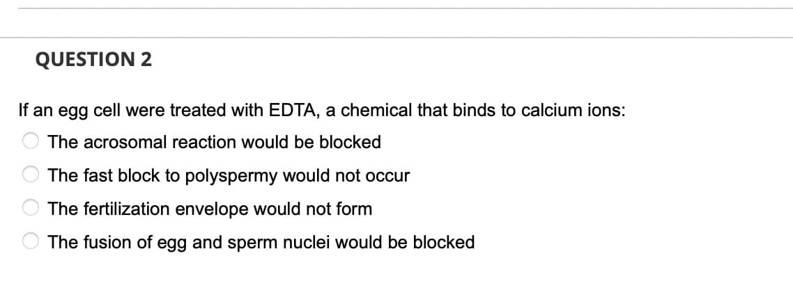 QUESTION 2
If an egg cell were treated with EDTA, a chemical that binds to calcium ions:
The acrosomal reaction would be blocked
The fast block to polyspermy would not occur
The fertilization envelope would not form
O The fusion of egg and sperm nuclei would be blocked
DO OO

