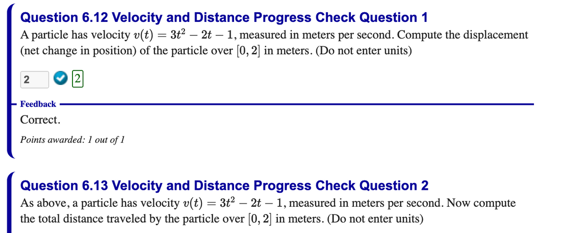 Question 6.12 Velocity and Distance Progress Check Question 1
A particle has velocity v(t) = 3t2
(net change in position) of the particle over [0, 2] in meters. (Do not enter units)
2t – 1, measured in meters per second. Compute the displacement
2
Feedback
Correct.
Points awarded: 1 out of 1
Question 6.13 Velocity and Distance Progress Check Question 2
As above, a particle
the total distance traveled by the particle over [0, 2] in meters. (Do not enter units)
velocity v(t) = 3t2 – 2t – 1, measured
meters per second. Now compute
