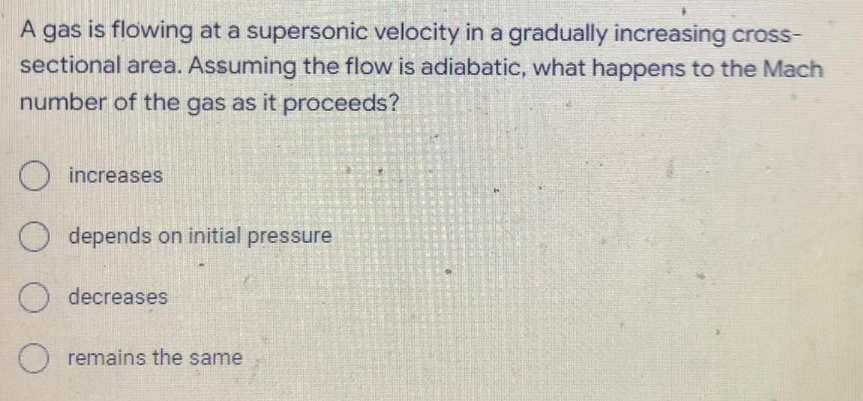 A gas is flowing at a supersonic velocity in a gradually increasing cross-
sectional area. Assuming the flow is adiabatic, what happens to the Mach
number of the gas as it proceeds?
increases
O depends on initial pressure
O
decreases
O remains the same