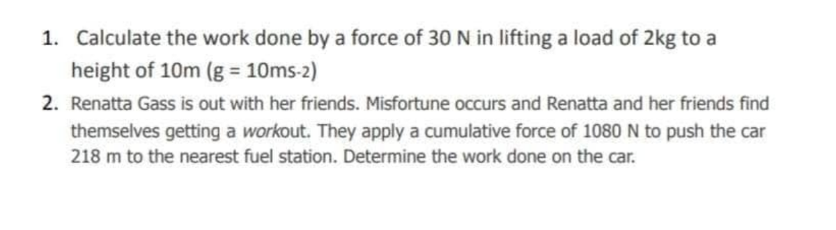 1. Calculate the work done by a force of 30 N in lifting a load of 2kg to a
height of 10m (g = 10ms-2)
2. Renatta Gass is out with her friends. Misfortune occurs and Renatta and her friends find
themselves getting a workout. They apply a cumulative force of 1080 N to push the car
218 m to the nearest fuel station. Determine the work done on the car.