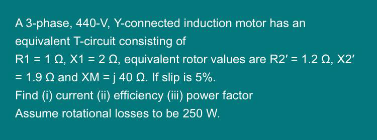 A 3-phase, 440-V, Y-connected induction motor has an
equivalent T-circuit consisting of
R1 = 1 02, X1 = 2 , equivalent rotor values are R2' = 1.20, X2'
= 1.9 2 and XM =j 40 2. If slip is 5%.
Find (i) current (ii) efficiency (iii) power factor
Assume rotational losses to be 250 W.