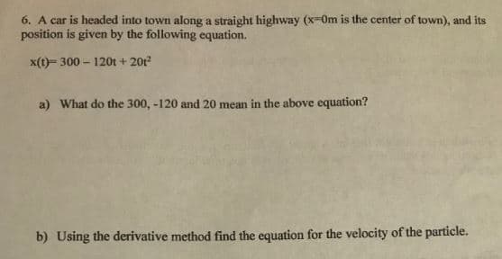 6. A car is headed into town along a straight highway (x=0m is the center of town), and its
position is given by the following equation.
x(t)- 300 – 120t + 201?
a) What do the 300, -120 and 20 mean in the above equation?
b) Using the derivative method find the equation for the velocity of the particle.
