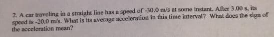 2. A car traveling in a straight line has a speed of -30.0 m/s at some instant. After 3.00 s, its
speed is -20.0 m/s. What is its average acceleration in this time interval? What does the sign of
the acceleration mean?
