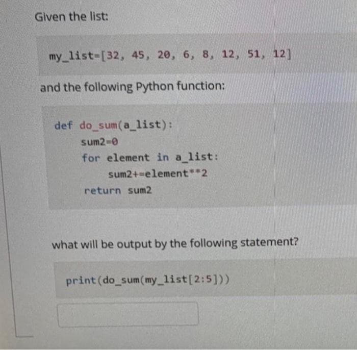 Given the list:
my list-[32, 45, 20, 6, 8, 12, 51, 12]
and the following Python function:
def do sum(a_list):
sum2-0
for element in a list:
sum2+-element**2
return sum2
what will be output by the following statement?
print (do_sum(my_list[2:5]))
