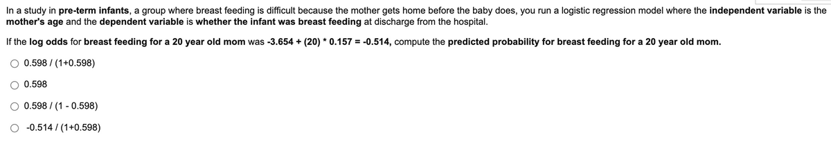 In a study in pre-term infants, a group where breast feeding is difficult because the mother gets home before the baby does, you run a logistic regression model where the independent variable is the
mother's age and the dependent variable is whether the infant was breast feeding at discharge from the hospital.
If the log odds for breast feeding for a 20 year old mom was -3.654 + (20) * 0.157 = -0.514, compute the predicted probability for breast feeding for a 20 year old mom.
0.598 / (1+0.598)
O 0.598
0.598 / (1 - 0.598)
-0.514 / (1+0.598)
