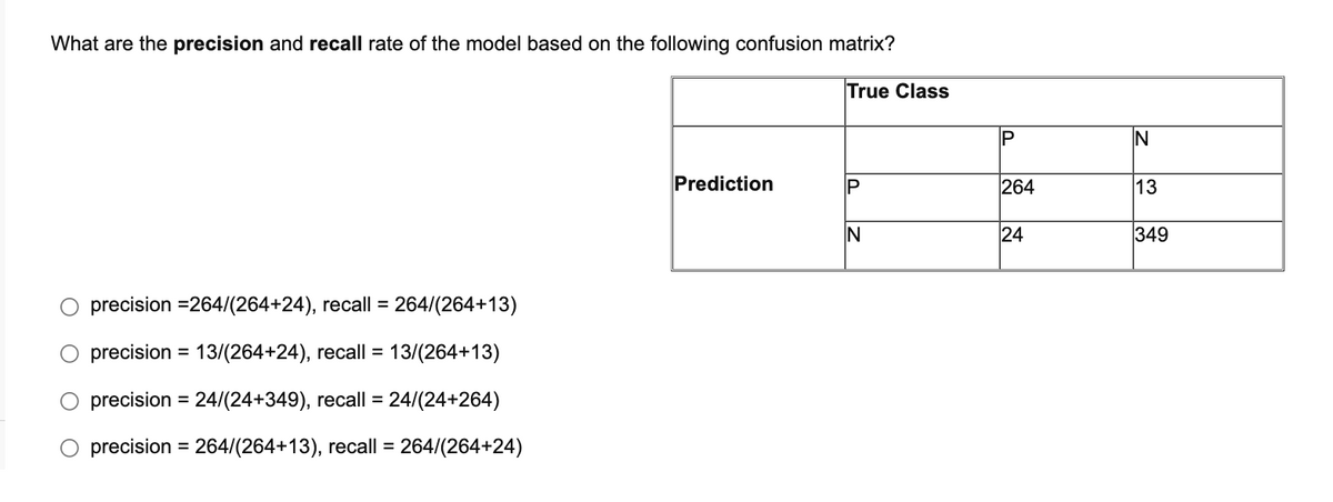 What are the precision and recall rate of the model based on the following confusion matrix?
True Class
Prediction
IP
264
13
IN
24
349
precision =264/(264+24), recall =
264/(264+13)
precision = 13/(264+24), recall =
precision = 24/(24+349), recall =
precision = 264/(264+13), recall = 264/(264+24)
