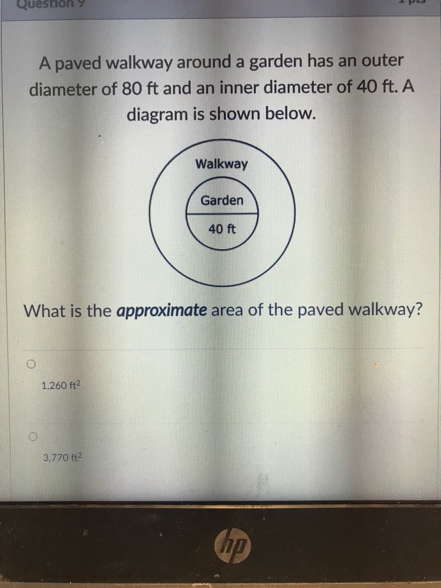 Question 9
A paved walkway around a garden has an outer
diameter of 80 ft and an inner diameter of 40 ft. A
diagram is shown below.
Walkway
Garden
40 ft
What is the approximate area of the paved walkway?
1,260 ft2
3,770 ft2
hp
