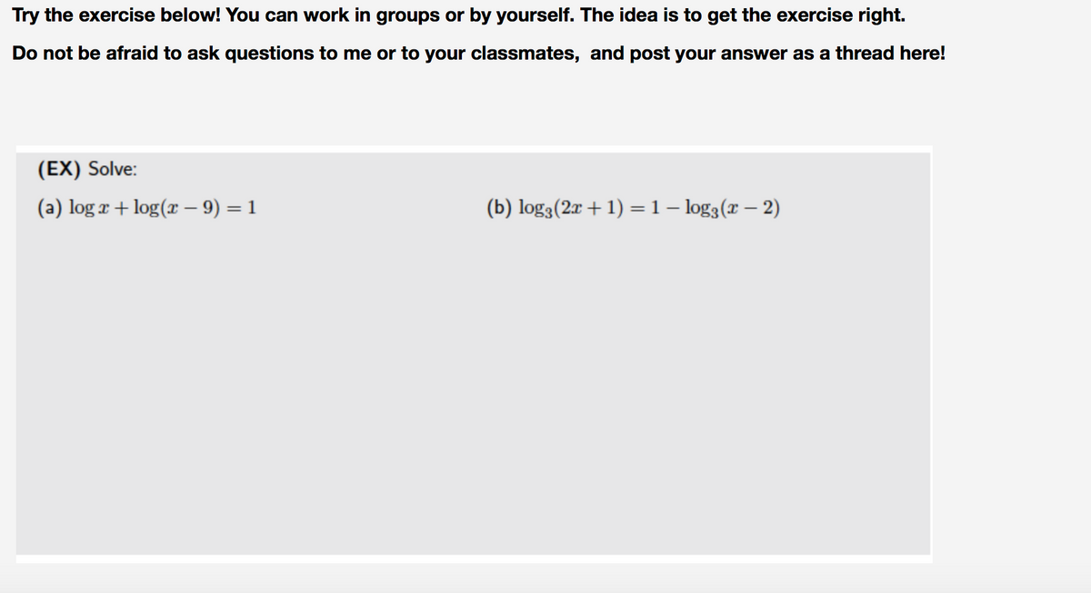 Try the exercise below! You can work in groups or by yourself. The idea is to get the exercise right.
Do not be afraid to ask questions to me or to your classmates, and post your answer as a thread here!
(EX) Solve:
(a) log r + log(x – 9) = 1
(b) log3(2r + 1) =1– log3(r – 2)
