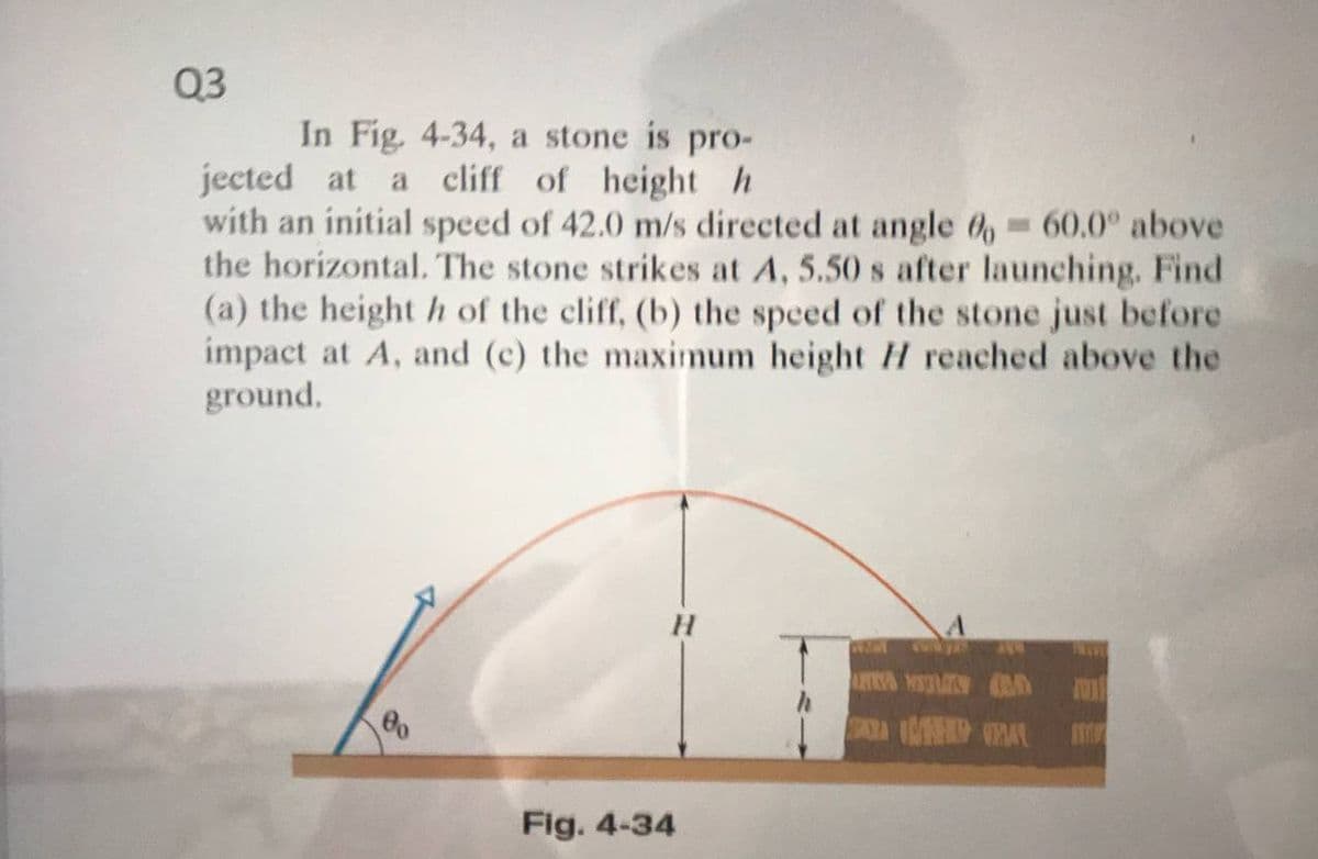 Q3
In Fig. 4-34, a stone is pro-
jected at
with an initial speed of 42.0 m/s directed at angle 6, -60.0° above
the horizontal. The stone strikes at A, 5.50 s after launching. Find
(a) the height h of the cliff, (b) the speed of the stone just before
impact at A, and (c) the maximum height H reached above the
ground,
a cliff of height h
Fig. 4-34
