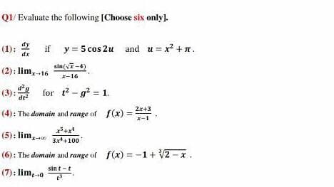Q1/ Evaluate the following [Choose six only).
(1): 2
dx
dy
if y = 5 cos 2u and u = x? +n.
(2): lim,16
sin(vi-4)
x-16
(3):
dt2
for t? - g? = 1.
2r+3
(4): The domain and range of f(x) =
x-1
x5+x
(5): lim,.
3x*+100
(6): The domain and range of f(x) = -1 + V2 - x.
sint -t
(7): lim,-0
