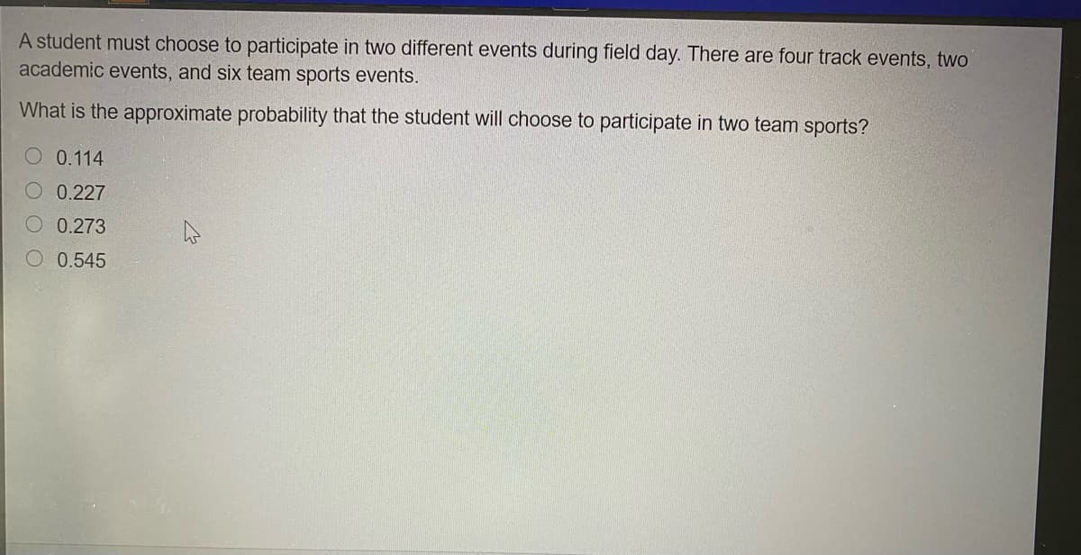 A student must choose to participate in two different events during field day. There are four track events, two
academic events, and six team sports events.
What is the approximate probability that the student will choose to participate in two team sports?
0.114
0.227
0.273
0.545
