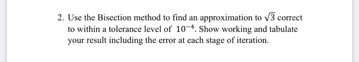 2. Use the Bisection method to find an approximation to v3 correct
to within a tolerance level of 10-4. Show working and tabulate
your result including the error at each stage of iteration.
