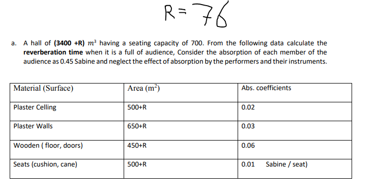 R=76
a. A hall of (3400 +R) m² having a seating capacity of 700. From the following data calculate the
reverberation time when it is a full of audience, Consider the absorption of each member of the
audience as 0.45 Sabine and neglect the effect of absorption by the performers and their instruments.
Material (Surface)
Area (m?)
Abs. coefficients
Plaster Celling
500+R
0.02
Plaster Walls
650+R
0.03
Wooden ( floor, doors)
450+R
0.06
Seats (cushion, cane)
500+R
0.01
Sabine / seat)
