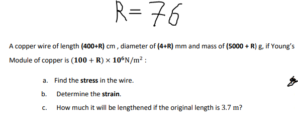 R= 76
A copper wire of length (400+R) cm , diameter of (4+R) mm and mass of (5000 + R) g, if Young's
Module of copper is (100 + R) × 10°N/m² :
a. Find the stress in the wire.
b. Determine the strain.
C.
How much it will be lengthened if the original length is 3.7 m?
