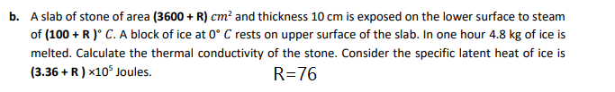 b. A slab of stone of area (3600 + R) cm² and thickness 10 cm is exposed on the lower surface to steam
of (100 + R )° C. A block of ice at 0° C rests on upper surface of the slab. In one hour 4.8 kg of ice is
melted. Calculate the thermal conductivity of the stone. Consider the specific latent heat of ice is
(3.36 + R) x10° Joules.
R=76
