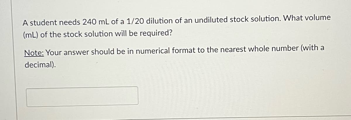 A student needs 240 mL of a 1/20 dilution of an undiluted stock solution. What volume
(mL) of the stock solution will be required?
Note: Your answer should be in numerical format to the nearest whole number (with a
decimal).