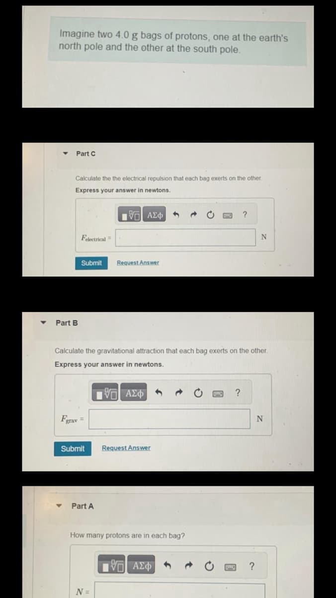 Imagine two 4.0 g bags of protons, one at the earth's
north pole and the other at the south pole.
Part C
Calculate the the electrical repulsion that each bag exerts on the other.
Express your answer in newtons.
[5] ΑΣΦ |
Part B
Felectrical
Submit
Fgrav =
Submit
Calculate the gravitational attraction that each bag exerts on the other.
Express your answer in newtons.
IVE ΑΣΦΑΦ
Part A
Request Answer
N =
Request Answer
How many protons are in each bag?
G| ΑΣΦ
?
?
N
?
N