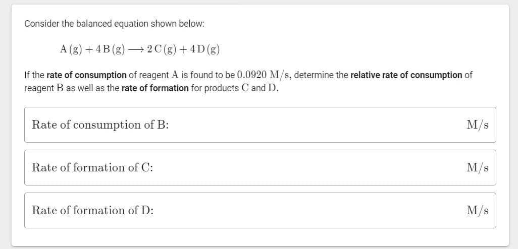 Consider the balanced equation shown below:
A (g) + 4B (g)
+ 2C (g) + 4D(g)
If the rate of consumption of reagent A is found to be 0.0920 M/s, determine the relative rate of consumption of
reagent B as well as the rate of formation for products C and D.
Rate of consumption of B:
M/s
Rate of formation of C:
M/s
Rate of formation of D:
M/s
