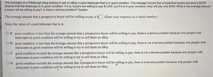 The manager of a Pittsburgh shop wishes to sell on eBay a used telescope that is in good condition. The manager knows that prospective buyers perceive a 50-50
chance that the telescope is in good condition. If it is, buyers are willing to pay $1,030, but if it is in poor condition, they will pay only $340. What is the average amount
a buyer will be willing to pay? Is there a lemons problem? Explain.
The average amount that a prospective buyer will be willing to pay is $. (Enter your response as a whole number)
Since the value of a used telescope that is in
OA poor condition is less than the average amount that a prospective buyer will be willing to pay, there is a lemons problem because only people with
telescopes in good condition will be willing to try to sell them on eBay.
O B.
poor condition is less than the average amount that a prospective buyer will be willing to pay, there is not a lemons problem because only people with
telescopes in good condition will be willing to try to sell them on eBay.
OC. good condition exceeds the average amount that a prospective buyer will be willing to pay, there is not a lemons problem because only people with
telescopes in poor condition will be willing to try to sell them on eBay.
O D. good condition exceeds the average amount that dprospective buyer will be willing to pay, there is a lemons problem because only people with
telescopes in poor condition will be willing to try to sell them on eBay.
