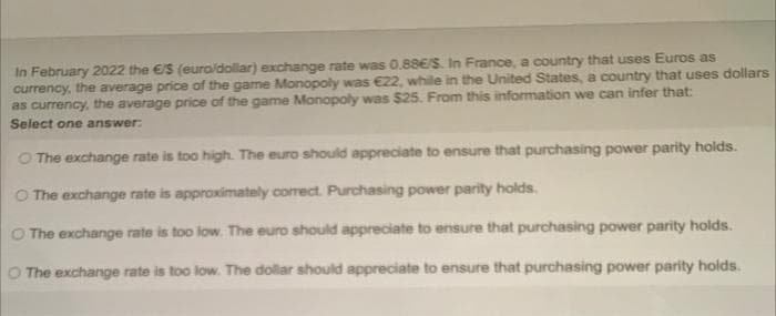 In February 2022 the €S (euro/dollar) exchange rate was 0.88E/S. In France, a country that uses Euros as
currency, the average price of the game Monopoly was €22, while in the United States, a country that uses dollars
as currency, the average price of the game Monopoly was $25. From this information we can infer that:
Select one answer:
O The exchange rate is too high. The euro should appreciate to ensure that purchasing power parity holds.
O The exchange rate is approximately corect. Purchasing power parity holds.
O The exchange rate is too low. The euro should appreciate to ensure that purchasing power parity holds.
O The exchange rate is too low. The dollar should appreciate to ensure that purchasing power parity holds.
