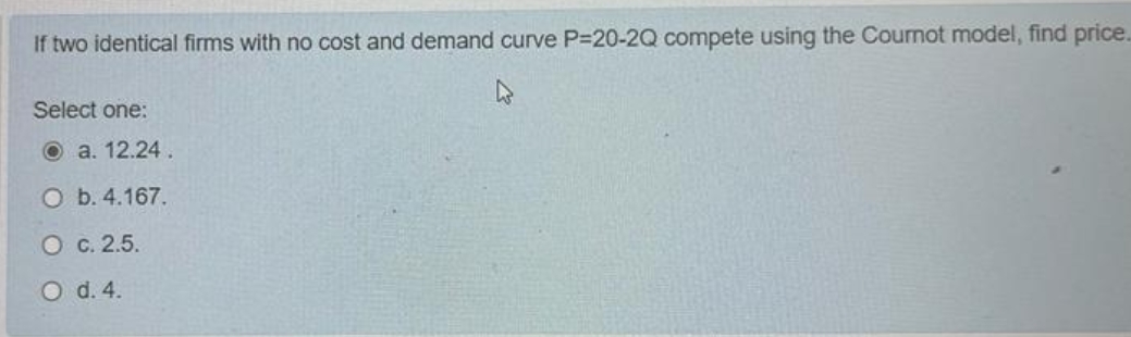 If two identical firms with no cost and demand curve P-20-2Q compete using the Coumot model, find price.
Select one:
O a. 12.24 .
O b. 4.167.
O c. 2.5.
O d. 4.
