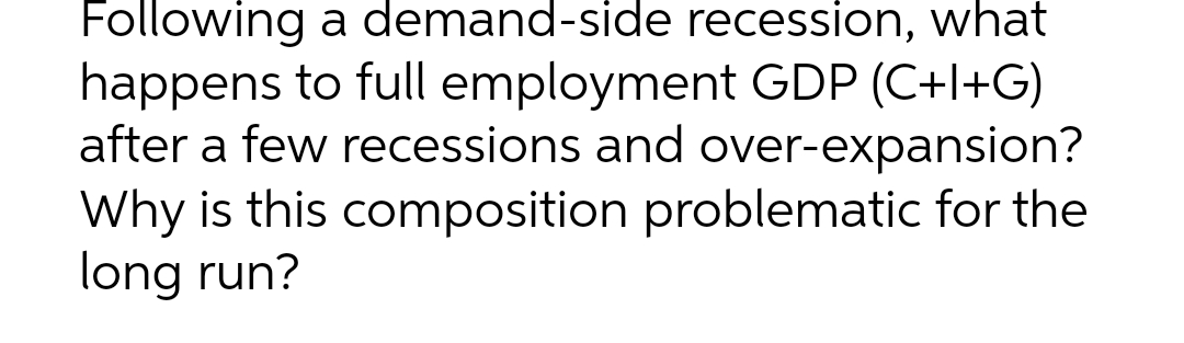 Following a demand-side recession, what
happens to full employment GDP (C+l+G)
after a few recessions and over-expansion?
Why is this composition problematic for the
long run?
