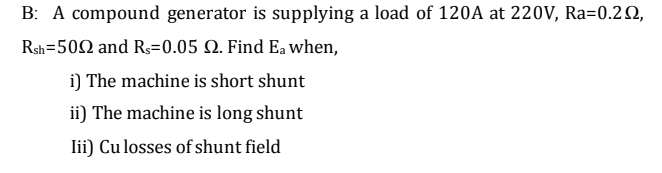B: A compound generator is supplying a load of 120A at 220V, Ra=0.2Q,
Rsh=502 and Rs=0.05 Q. Find Ea when,
i) The machine is short shunt
ii) The machine is long shunt
lii) Cu losses of shunt field

