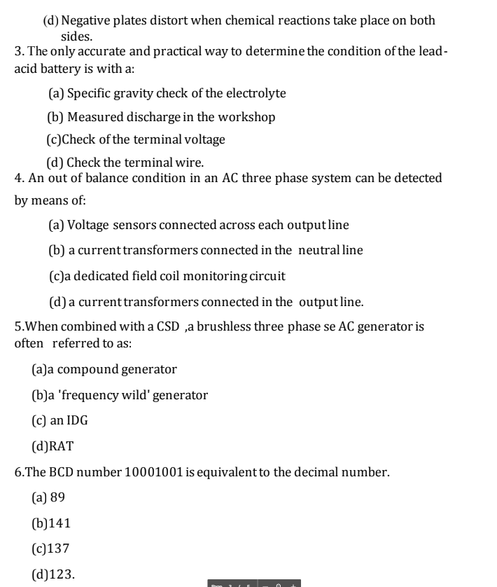 (d) Negative plates distort when chemical reactions take place on both
sides.
3. The only accurate and practical way to determine the condition of the lead-
acid battery is with a:
(a) Specific gravity check of the electrolyte
(b) Measured discharge in the workshop
(c)Check of the terminal voltage
(d) Check the terminal wire.
4. An out of balance condition in an AC three phase system can be detected
by means of:
(a) Voltage sensors connected across each outputline
(b) a current transformers connected in the neutral line
(c)a dedicated field coil monitoring circuit
(d) a current transformers connected in the outputline.
5.When combined with a CSD ,a brushless three phase se AC generator is
often referred to as:
(a)a compound generator
(b)a 'frequency wild' generator
(c) an IDG
(d)RAT
6.The BCD number 10001001 is equivalent to the decimal number.
(a) 89
(b)141
(c)137
(d)123.
