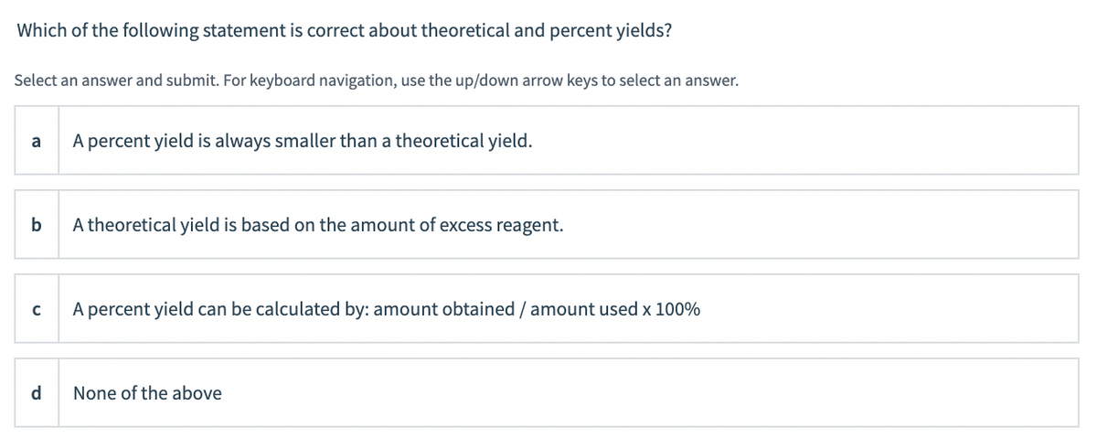 Which of the following statement is correct about theoretical and percent yields?
Select an answer and submit. For keyboard navigation, use the up/down arrow keys to select an answer.
A percent yield is always smaller than a theoretical yield.
a
b
A theoretical yield is based on the amount of excess reagent.
A percent yield can be calculated by: amount obtained/amount used x 100%
d.
None of the above
