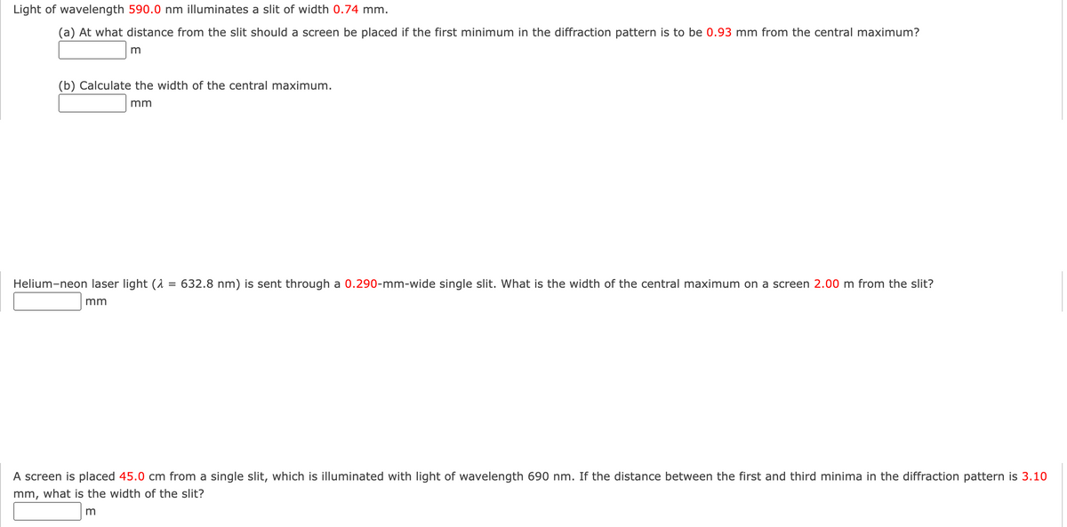 Light of wavelength 590.0 nm illuminates a slit of width 0.74 mm.
(a) At what distance from the slit should a screen be placed if the first minimum in the diffraction pattern is to be 0.93 mm from the central maximum?
m
(b) Calculate the width of the central maximum.
mm
Helium-neon laser light (2 = 632.8 nm) is sent through a 0.290-mm-wide single slit. What is the width of the central maximum on a screen 2.00 m from the slit?
mm
A screen is placed 45.0 cm from a single slit, which is illuminated with light of wavelength 690 nm. If the distance between the first and third minima in the diffraction pattern is 3.10
mm, what is the width of the slit?
m