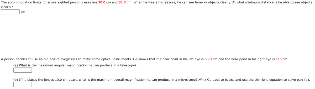 The accommodation limits for a nearsighted person's eyes are 20.0 cm and 82.0 cm. When he wears his glasses, he can see faraway objects clearly. At what minimum distance is he able to see objects
clearly?
cm
A person decides to use an old pair of eyeglasses to make some optical instruments. He knows that the near point in his left eye is 58.0 cm and the near point in his right eye is 116 cm.
(a) What is the maximum angular magnification he can produce in a telescope?
(b) If he places the lenses 10.0 cm apart, what is the maximum overall magnification he can produce in a microscope? Hint: Go back to basics and use the thin-lens equation to solve part (b).