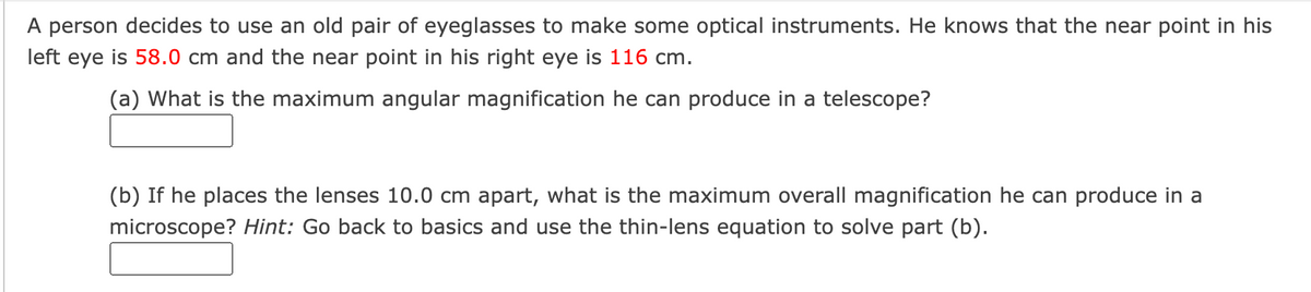 A person decides to use an old pair of eyeglasses to make some optical instruments. He knows that the near point in his
left eye is 58.0 cm and the near point in his right eye is 116 cm.
(a) What is the maximum angular magnification he can produce in a telescope?
(b) If he places the lenses 10.0 cm apart, what is the maximum overall magnification he can produce in a
microscope? Hint: Go back to basics and use the thin-lens equation to solve part (b).
