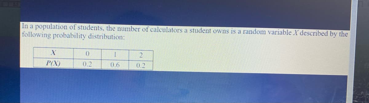 In a population of students, the number of calculators a student owns is a random variable X described by the
following probability distribution:
P(X)
0.2
0.6
0.2
