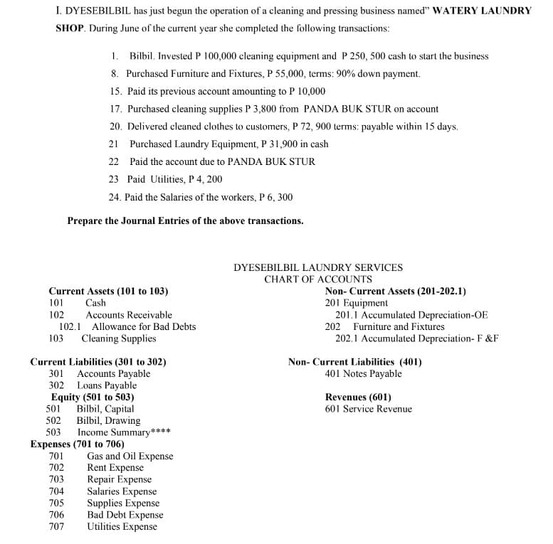 I. DYESEBILBIL has just begun the operation of a cleaning and pressing business named" WATERY LAUNDRY
SHOP. During June of the current year she completed the following transactions:
1. Bilbil. Invested P 100,000 cleaning equipment and P 250, 500 cash to start the business
8. Purchased Furniture and Fixtures, P 55,000, terms: 90% down payment.
15. Paid its previous account amounting to P 10,000
17. Purchased cleaning supplies P 3,800 from PANDA BUK STUR on account
20. Delivered cleaned clothes to customers, P 72, 900 terms: payable within 15 days.
21 Purchased Laundry Equipment, P 31,900 in cash
22 Paid the account due to PANDA BUK STUR
23 Paid Utilities, P 4, 200
24. Paid the Salaries of the workers, P 6, 300
Prepare the Journal Entries of the above transactions.
Current Assets (101 to 103)
Cash
101
102
Accounts Receivable
103
102.1 Allowance for Bad Debts
Cleaning Supplies
Current Liabilities (301 to 302)
301 Accounts Payable
302 Loans Payable
Equity (501 to 503)
Bilbil, Capital
501
502
503
Expenses (701 to 706)
701
702
703
704
Bilbil, Drawing
Income Summary****
Gas and Oil Expense
Rent Expense
Repair Expense
Salaries Expense
Supplies Expense
Bad Debt Expense
705
706
707 Utilities Expense
DYESEBILBIL LAUNDRY SERVICES
CHART OF ACCOUNTS
Non- Current Assets (201-202.1)
201 Equipment
201.1 Accumulated Depreciation-OE
202 Furniture and Fixtures
202.1 Accumulated Depreciation- F&F
Non- Current Liabilities (401)
401 Notes Payable
Revenues (601)
601 Service Revenue