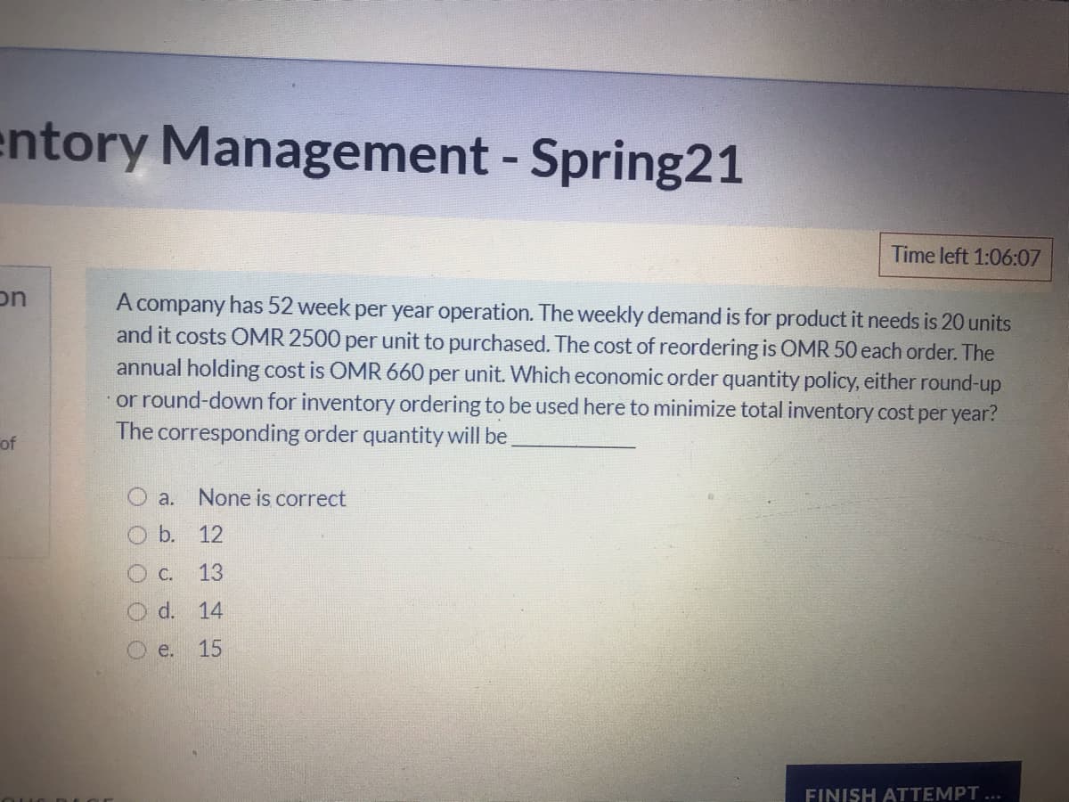 entory Management - Spring21
Time left 1:06:07
on
A company has 52 week per year operation. The weekly demand is for product it needs is 20 units
and it costs OMR 2500 per unit to purchased. The cost of reordering is OMR 50 each order. The
annual holding cost is OMR 660 per unit. Which economic order quantity policy, either round-up
or round-down for inventory ordering to be used here to minimize total
The corresponding order quantity will be
ventory cost per year?
of
a.
None is correct
O b. 12
O C.
13
d. 14
O e.
15
FINISH ATTEMPT ...
