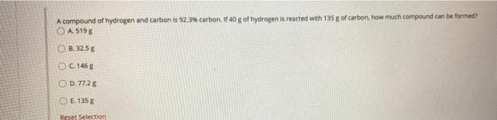 A compound of hydrogen and carbon is 92.3% carbon, If 40 g of hydrogen is reacted with 135 g of carbon how much compound can be formed?
A 519 8
O B. 32.5 g
OC 1468
O D. 77.2g
OE 135 8
Reset Selection
