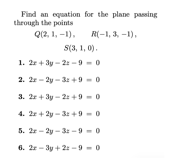 Find an equation for the plane passing
through the points
Q(2, 1, –1),
R(-1, 3, –1),
S(3, 1, 0).
1. 2л + 3у — 22 —9 3D 0
-
|
2. 2х — 2у — 32 + 9 — 0
3. 2л + 3у — 22 +9 3D 0
-
4. 2х + 2у — 32 +9 3D 0
5. 2а — 2у — 32 — 9 —
= 0
6. 2л — Зу + 22 — 9 3D 0
-

