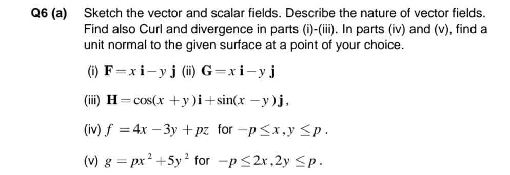 Q6 (a)
Sketch the vector and scalar fields. Describe the nature of vector fields.
Find also Curl and divergence in parts (i)-(iii). In parts (iv) and (v), find a
unit normal to the given surface at a point of your choice.
(1) F=xi-yj (ii) G=xi-yj
(ii) H=cos(x +y)i+sin(x – y)j,
(iv) f = 4x – 3y +pz for -p <x , y <p.
(v) g = px? +5y² for -p <2x,2y <p.
