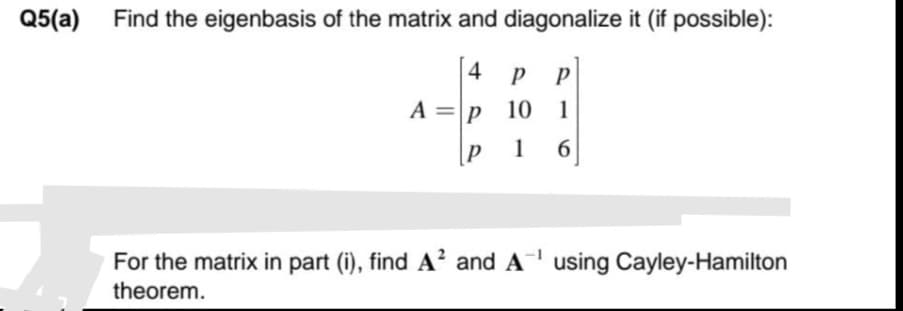 Q5(a)
Find the eigenbasis of the matrix and diagonalize it (if possible):
|4 p
P P|
A = p 10
1
1
6
For the matrix in part (i), find A? and A using Cayley-Hamilton
theorem.
