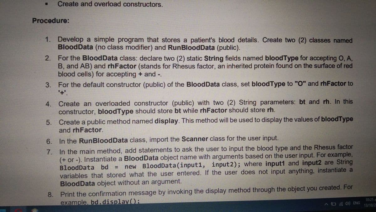Create and overload constructors.
Procedure:
1. Develop a simple program that stores a patient's blood details. Create two (2) classes named
BloodData (no class modifier) and RunBloodData (public).
2. For the BloodData class: declare two (2) static String fields named bloodType for accepting O, A,
B, and AB) and rhFactor (stands for Rhesus factor, an inherited protein found on the surface of red
blood cells) for accepting + and -.
3. For the default constructor (public) of the BloodData class, set bloodType to "O" and rhFactor to
'+'.
4. Create an overloaded constructor (public) with two (2) String parameters: bt and rh. In this
constructor, bloodType should store bt while rhFactor should store rh.
5. Create a public method named display. This method will be used to display the values of bloodType
and rhFactor.
6. In the RunBloodData class, import the Scanner class for the user input.
7. In the main method, add statements to ask the user to input the blood type and the Rhesus factor
(+ or -). Instantiate a BloodData object name with arguments based on the user input. For example,
BloodData bd
new BloodData(input1, input2); where input1 and input2 are String
variables that stored what the user entered. If the user does not input anything, instantiate a
BloodData object without an argument.
8. Print the confirmation message by invoking the display method through the object you created. For
example, bd.display();
10:25 a
13/10/2
