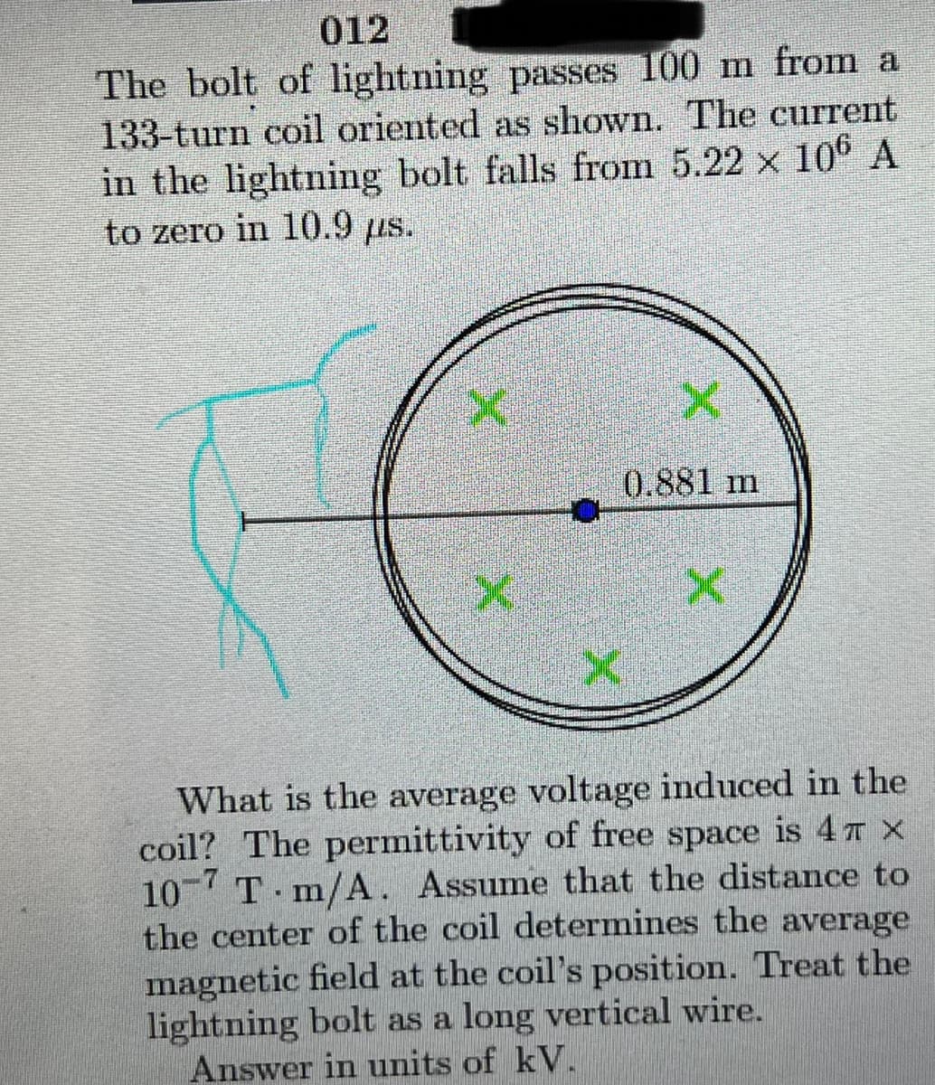 012
The bolt of lightning passes 100 m from a
133-turn coil oriented as shown. The current
in the lightning bolt falls from 5.22 x 106A
to zero in 10.9 us.
0.881 m
What is the average voltage induced in the
coil? The permittivity of free space is 4T X
10 T m/A. Assume that the distance to
the center of the coil determines the average
magnetic field at the coil's position. Treat the
lightning bolt as a long vertical wire.
Answer in units of kV.
