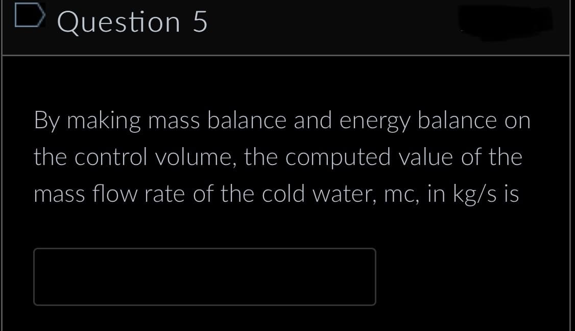 Question 5
By making mass balance and energy balance on
the control volume, the computed value of the
mass flow rate of the cold water, mc, in kg/s is