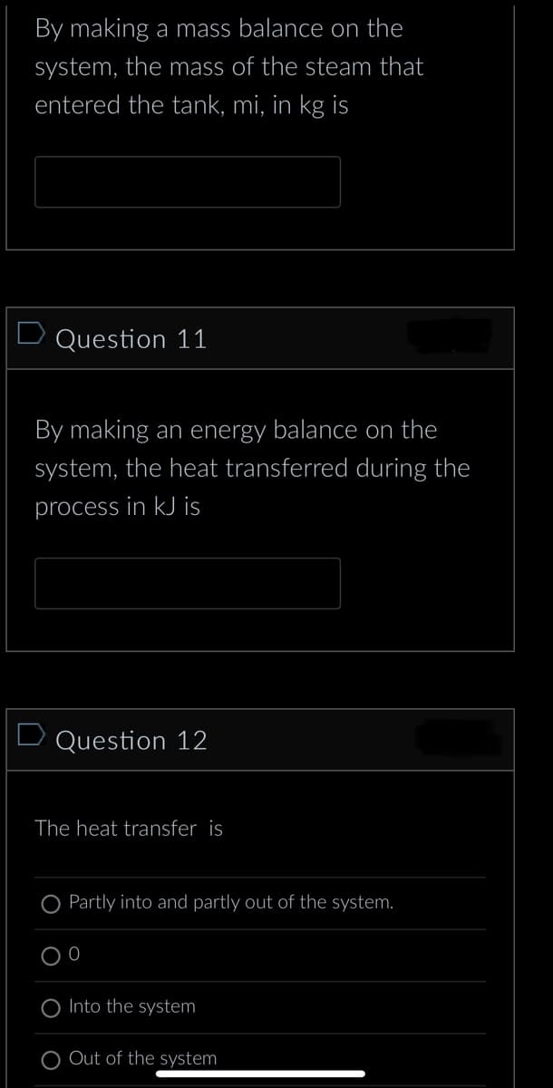 By making a mass balance on the
system, the mass of the steam that
entered the tank, mi, in kg is
D Question 11
By making an energy balance on the
system, the heat transferred during the
process in kJ is
Question 12
The heat transfer is
Partly into and partly out of the system.
0
Into the system
Out of the system