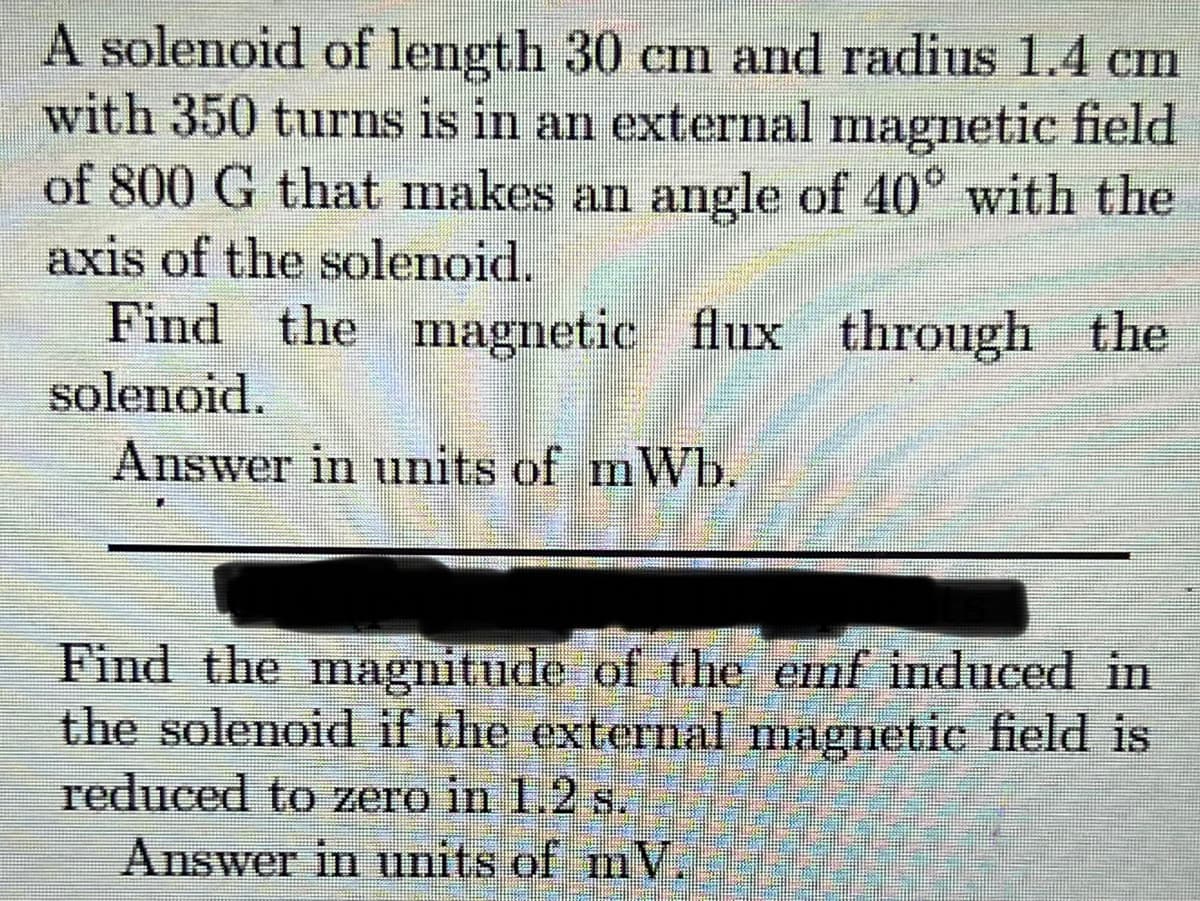 A solenoid of length 30 cm and radius 1.4 cm
with 350 turns is in an external magnetic field
of 800 G that makes an angle of 40° with the
axis of the solenoid.
Find the magnetic
flux through the
solenoid.
Answer in units of mWb.
Find the magnitude of the emf induced in
the solenoid if the external magnetic field is
reduced to zero in 1.2 s.
Answer in units of mV.
