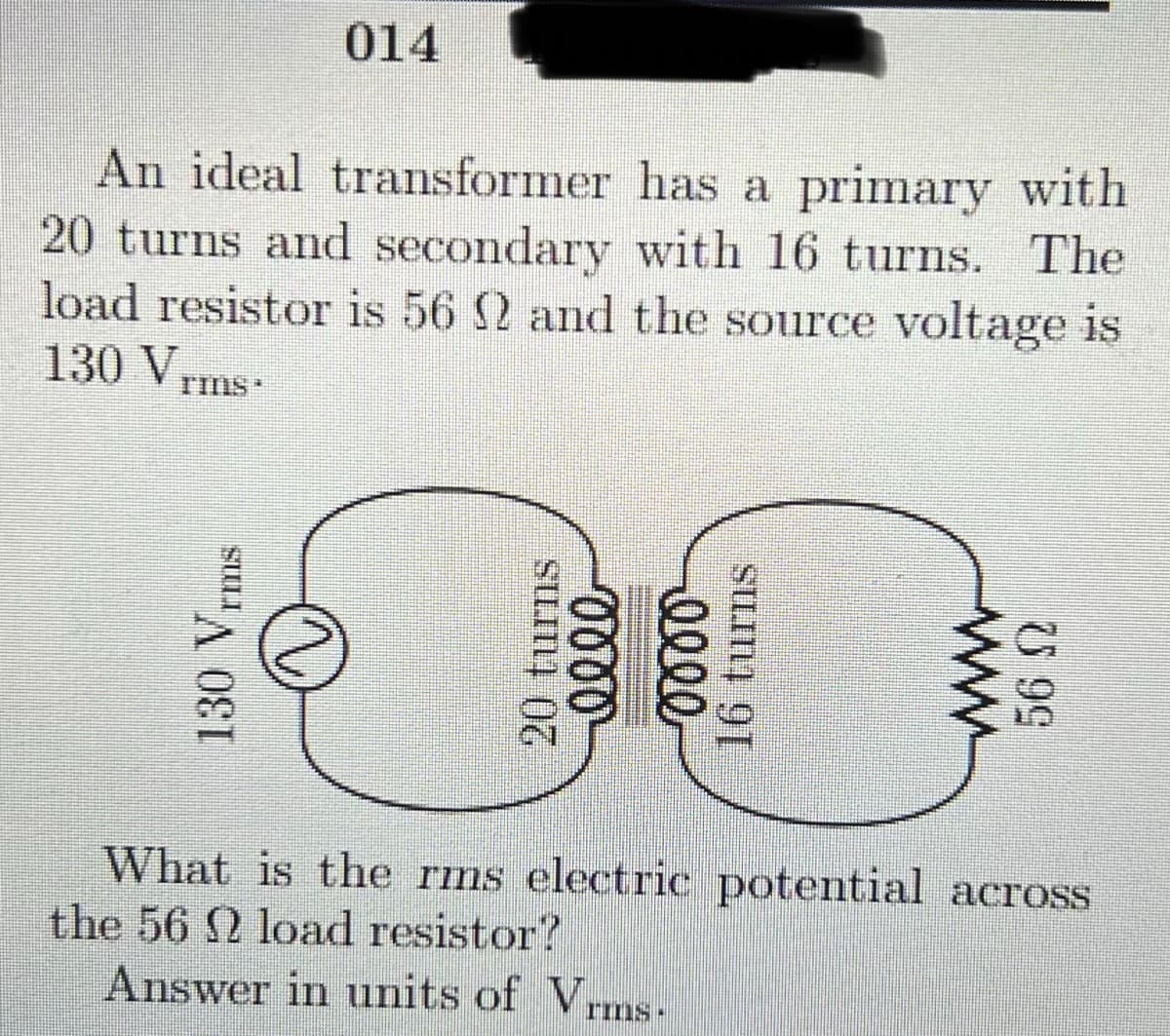 014
An ideal transformer has a primary with
20 turns and secondary with 16 turns. The
load resistor is 56 2 and the source voltage is
130 Vrms-
TIIIS*
What is the rms electric potential across
the 56 2 load resistor?
Answer in units of Vrms-
rIns·
130 V
Ims
20 turns
elle
16 turns
