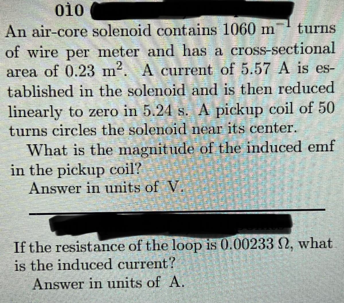 010
An air-core solenoid contains 1060 m
of wire per meter and has a cross-sectional
area of 0.23 m. A current of 5.57 A is es-
tablished in the solenoid and is then reduced
linearly to zero in 5.24 s. A pickup coil of 50
turns circles the solenoid near its center.
What is the magnitude of the induced emf
in the pickup coil?
Answer in units of V.
turns
2
If the resistance of the loop is 0.002330, what
is the induced current?
Answer in units of A.
