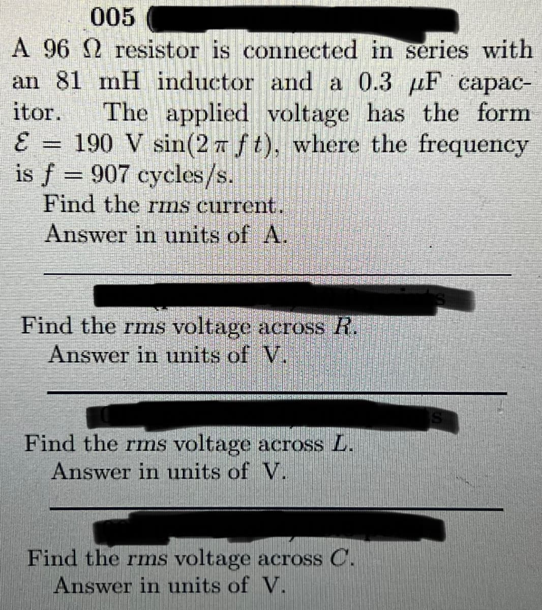 005
A 96 2 resistor is
esistor is
connected in series with
an 81 mH inductor and a 0.3 μF capac-
itor.
The applied voltage has the form
190 V sin(2 ft), where the frequency
is f = 907 cycles/s.
E
Find the rms current.
Answer in units of A.
Find the rms voltage across R.
Answer in units of V.
Find the rms voltage across L.
Answer in units of V.
Find the rms voltage across C.
Answer in units of V.