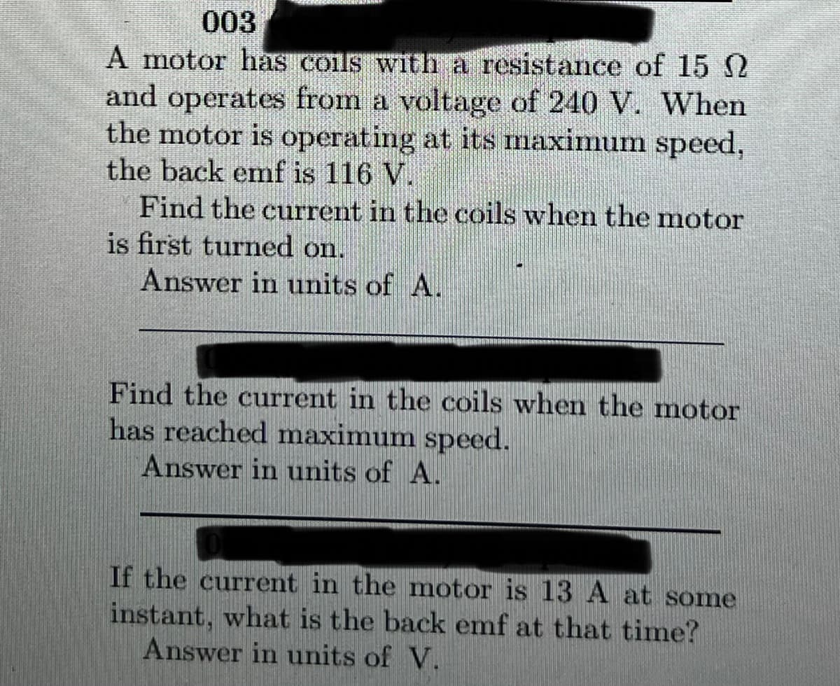 003
A motor has coils with a resistance of 15 2
and operates from a voltage of 240 V. When
the motor is operating at its maximumn speed,
the back emf is 116 V.
Find the current in the coils when the motor
is first turned on.
Answer in units of A.
Find the current in the coils when the motor
has reached maximum speed.
Answer in units of A.
If the current in the motor is 13A at some
instant, what is the back emf at that time?
Answer in units of V.
